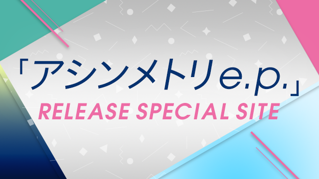 「アシンメトリ e.p.」
RELEASE SPECIAL SITE