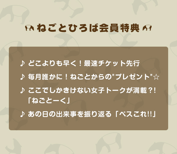 ねごとひろば会員特典
♪どこよりも早く!最速チケット先行
♪毎月誰かに!ねごとからのプレゼント☆
♪ここでしかきけない女子トークが満載?!「ねごとーく」
♪あの日の出来事を振り返る「ベスこれ!!」