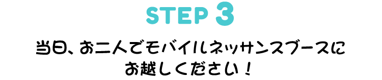 ▼STEP 3　当日、お二人でモバイルネッサンスブースにお越しください!