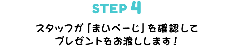 ▼STEP 4　スタッフが「まいぺーじ」を確認してプレゼントをお渡しします!