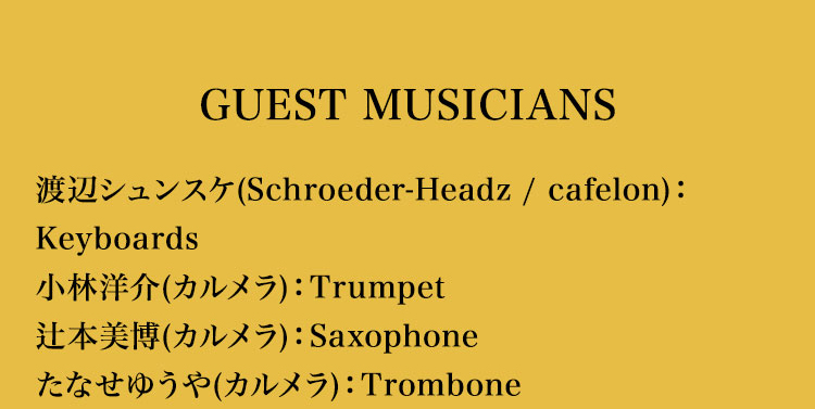 【収録曲】
【GUEST MUSICIANS】
渡辺シュンスケ(Schroeder-Headz / cafelon):Keyboards
小林洋介(カルメラ):Trumpet
辻本美博(カルメラ):Saxophone
たなせゆうや(カルメラ):Trombone