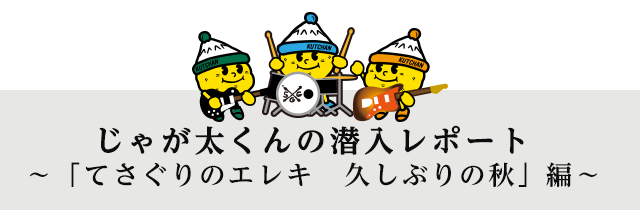 じゃが太くんの潜入レポート
～「てさぐりのエレキ　久しぶりの秋」編～
