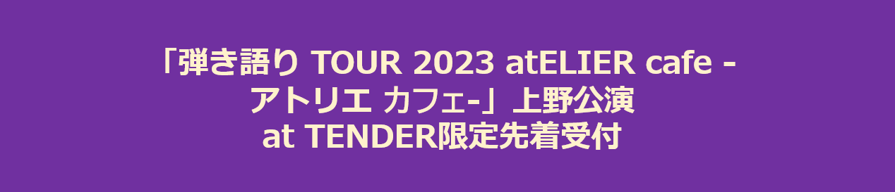 「弾き語り TOUR 2023 atELIER cafe -アトリエ カフェ-」上野公演 at TENDER限定先着受付