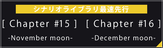 [Chapter #15] -November moon-<br>[Chapter #16] -December moon-<br>シナリオライブラリ最速先行