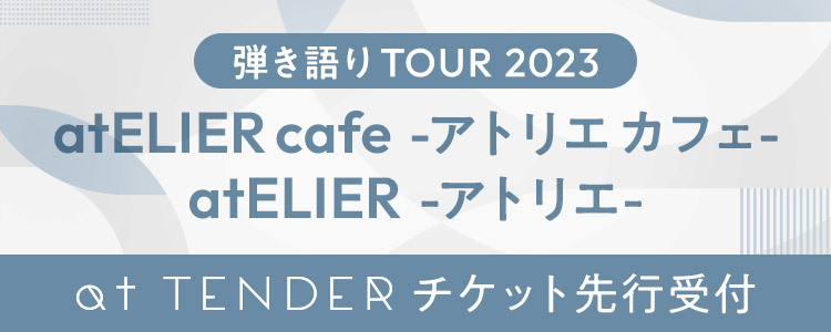 「弾き語り TOUR 2023 atELIER -アトリエ-」「弾き語り TOUR 2023 atELIER cafe -アトリエ カフェ-」at TENDERチケット先行受付